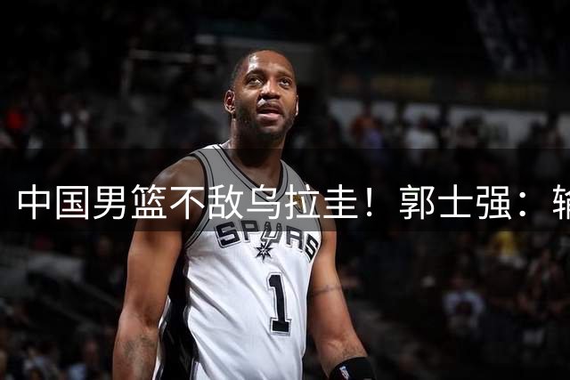 中国男篮不敌乌拉圭！郭士强：输赢不重要，完成一项任务是关键