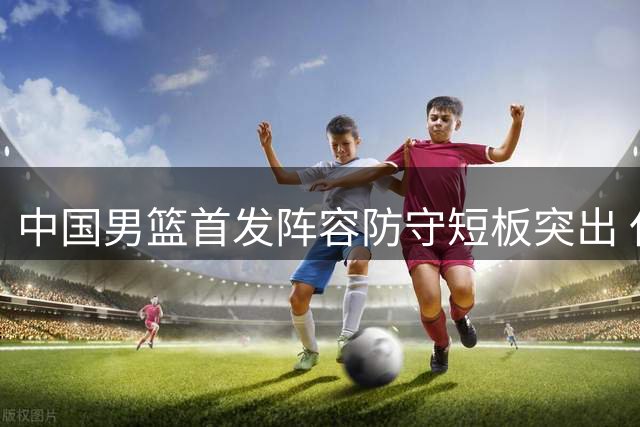 中国男篮首发阵容防守短板突出 仅一人幸免被针对