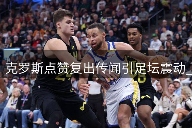 克罗斯点赞复出传闻引足坛震动 皇马中场新核获传奇认证