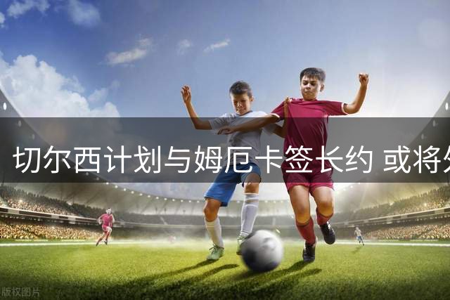 切尔西计划与姆厄卡签长约 或将外租锻炼