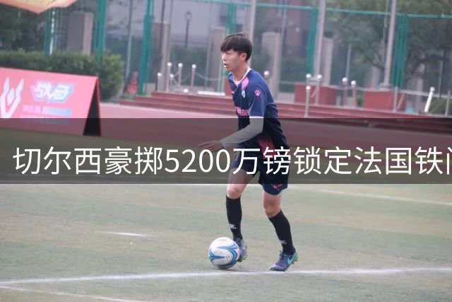 切尔西豪掷5200万镑锁定法国铁闸 26岁后防领袖终结蓝军青春风暴