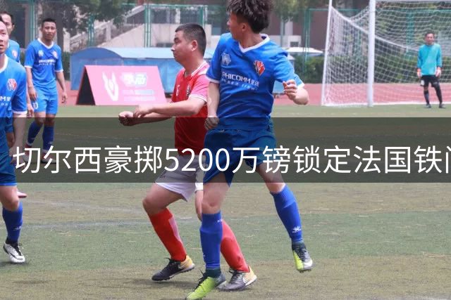切尔西豪掷5200万镑锁定法国铁闸 26岁后防领袖终结蓝军青春风暴