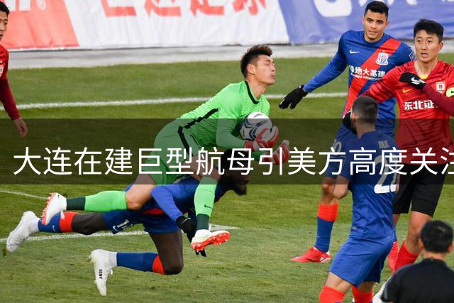 大连在建巨型航母引美方高度关注 或配核动力系统