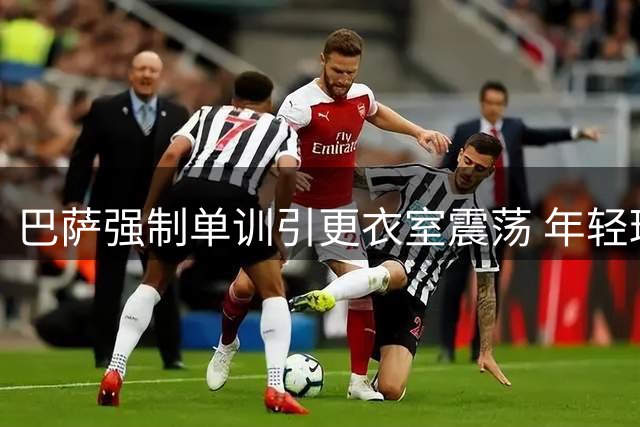 巴萨强制单训引更衣室震荡 年轻球员不满高标价阻碍转会