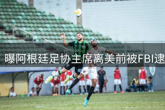 曝阿根廷足协主席离美前被FBI逮捕 涉嫌在美洗钱和欺诈