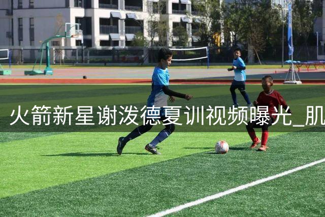 火箭新星谢泼德夏训视频曝光 肌肉线条明显升级引热议
