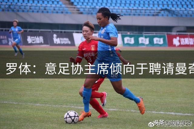 罗体：意足协主席倾向于聘请曼奇尼执教，意甲支持孔蒂