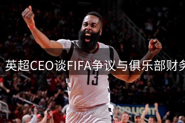 英超CEO谈FIFA争议与俱乐部财务问题 新赛季九队换帅引关注