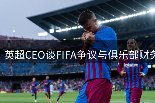 英超CEO谈FIFA争议与俱乐部财务问题 新赛季九队换帅引关注