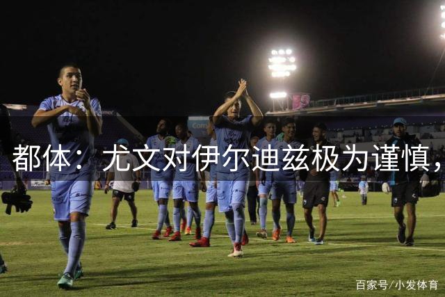 都体：尤文对伊尔迪兹极为谨慎，上赛季末强行使用后果严重