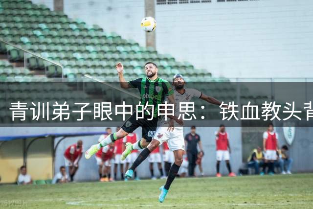 青训弟子眼中的申思：铁血教头背后的温情故事