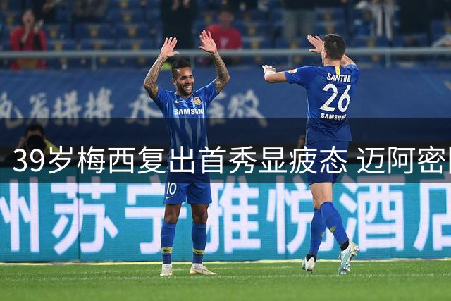 39岁梅西复出首秀显疲态 迈阿密国际防守漏洞致胜局变平局
