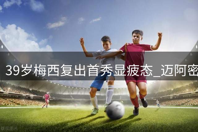 39岁梅西复出首秀显疲态 迈阿密国际防守漏洞致胜局变平局