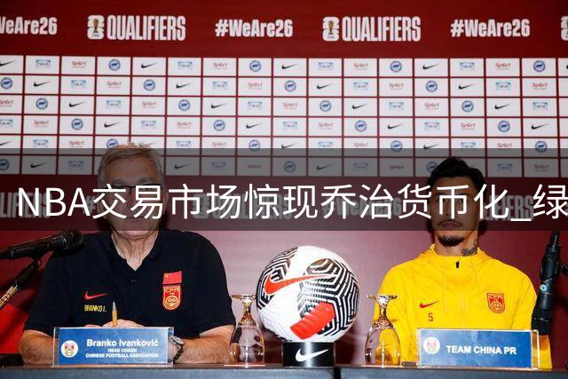 NBA交易市场惊现"乔治货币化" 绿军操盘手法引爆联盟热议