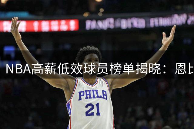 NBA高薪低效球员榜单揭晓：恩比德位列首位