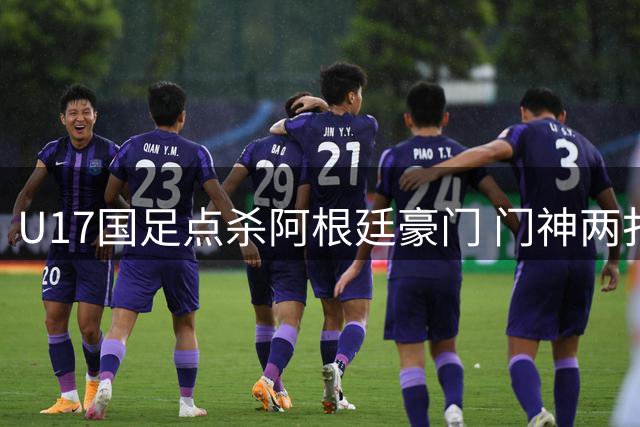 U17国足点杀阿根廷豪门 门神两扑点球助球队会师阿森纳争冠