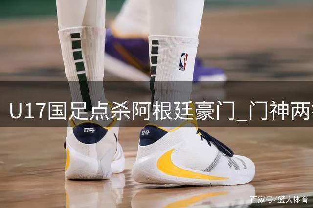 U17国足点杀阿根廷豪门 门神两扑点球助球队会师阿森纳争冠
