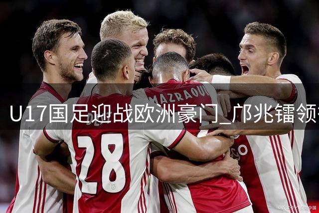 U17国足迎战欧洲豪门 邝兆镭领衔出征明日之星冠军杯